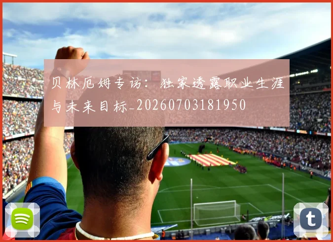贝林厄姆专访:独家透露职业生涯与未来目标_20260703181950