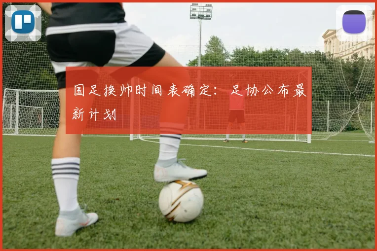 国足换帅时间表确定：足协公布最新计划