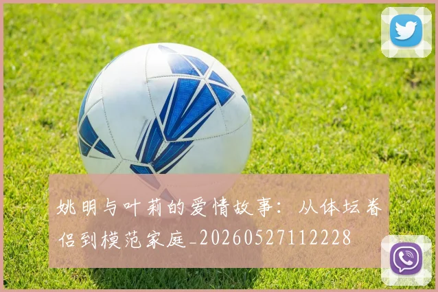 姚明与叶莉的爱情故事：从体坛眷侣到模范家庭_20260527112228