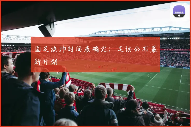 国足换帅时间表确定:足协公布最新计划