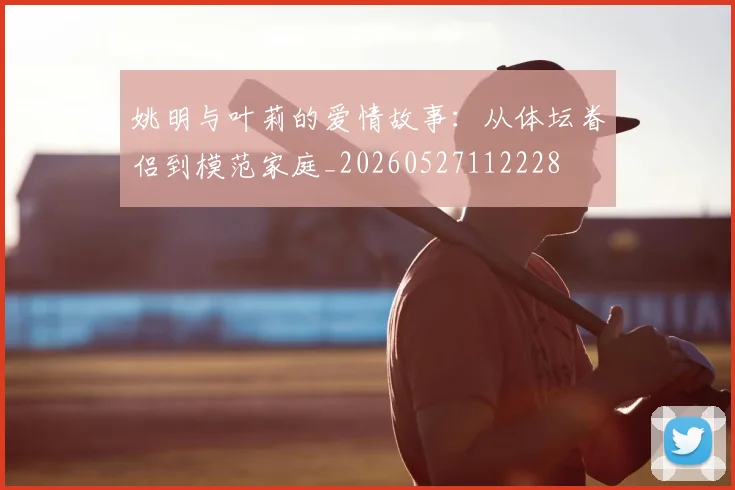 姚明与叶莉的爱情故事:从体坛眷侣到模范家庭_20260527112228