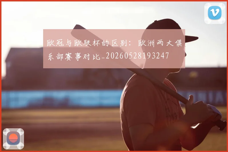 欧冠与欧联杯的区别:欧洲两大俱乐部赛事对比_20260528193247