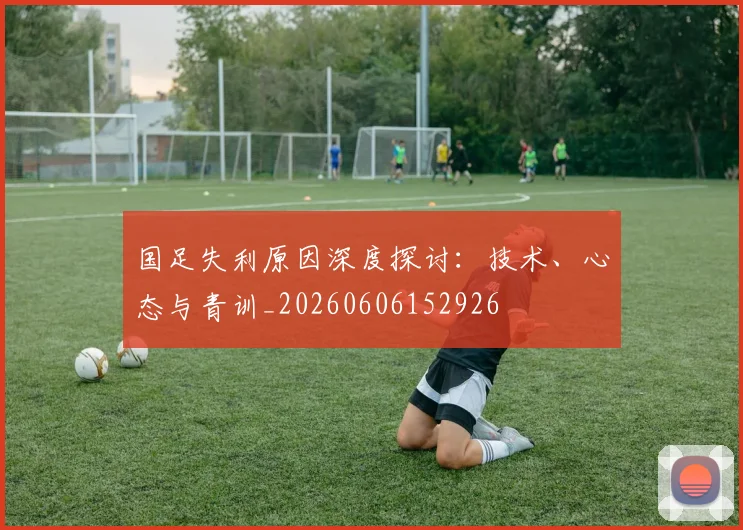 国足失利原因深度探讨:技术、心态与青训_20260606152926