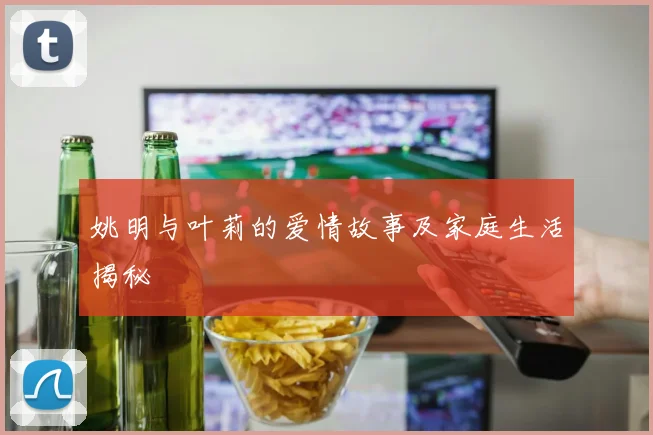 姚明与叶莉的爱情故事及家庭生活揭秘