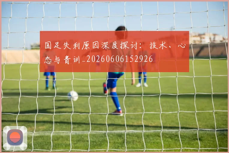 国足失利原因深度探讨：技术、心态与青训_20260606152926