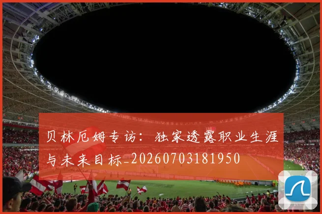 贝林厄姆专访:独家透露职业生涯与未来目标_20260703181950