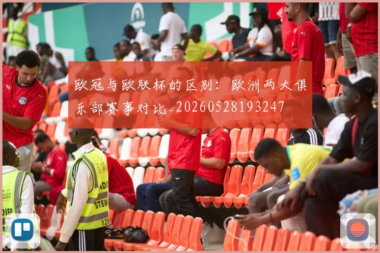 欧冠与欧联杯的区别：欧洲两大俱乐部赛事对比_20260528193247