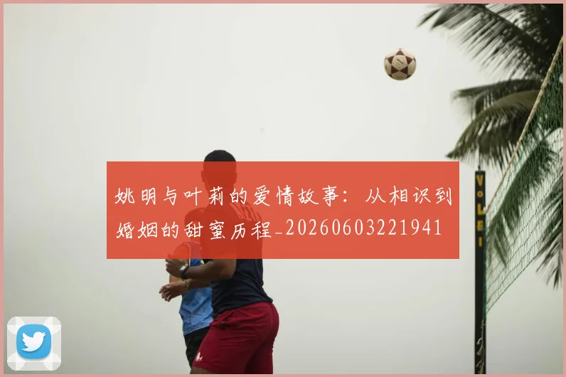 姚明与叶莉的爱情故事:从相识到婚姻的甜蜜历程_20260603221941