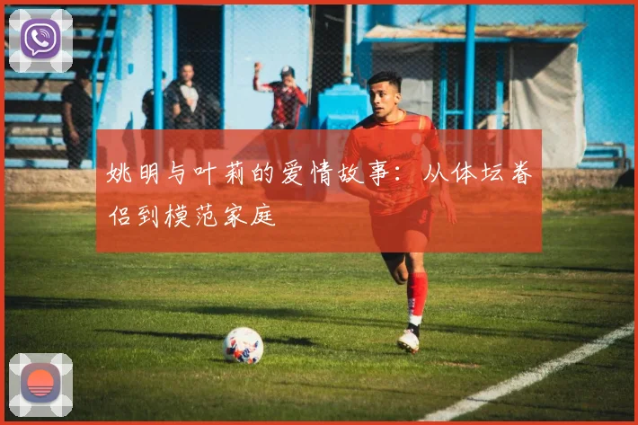 姚明与叶莉的爱情故事：从体坛眷侣到模范家庭