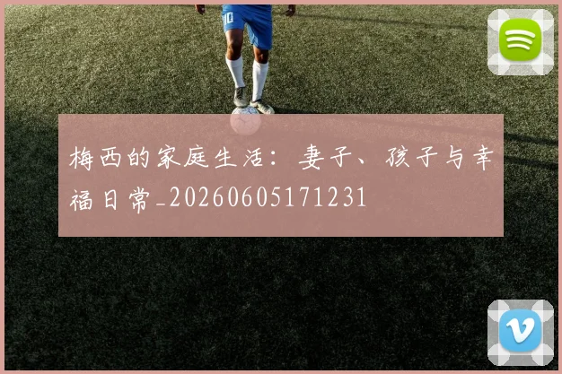 梅西的家庭生活:妻子、孩子与幸福日常_20260605171231