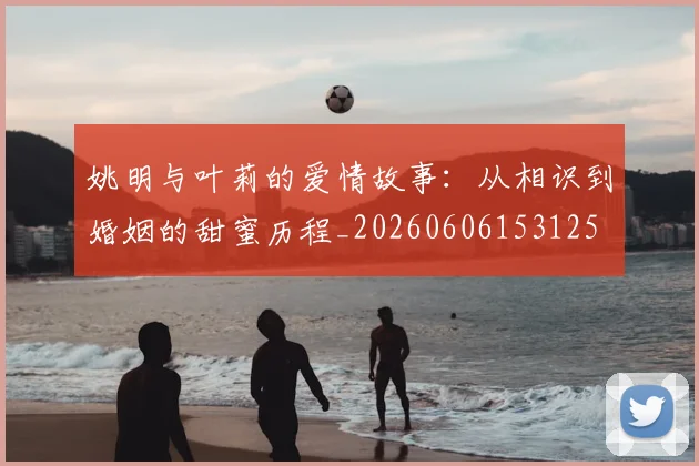 姚明与叶莉的爱情故事:从相识到婚姻的甜蜜历程_20260606153125